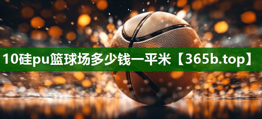 10硅pu篮球场多少钱一平米 10硅pu篮球场多少钱一平米
