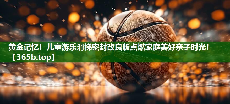 黄金记忆!儿童游乐滑梯密封改良版点燃家庭美好亲子时光! 黄金记忆!儿童游乐滑梯密封改良版点燃家庭美好亲子时光!