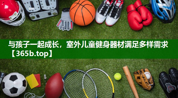 与孩子一起成长,室外儿童健身器材满足多样需求 与孩子一起成长,室外儿童健身器材满足多样需求
